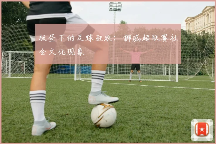 极昼下的足球狂欢：挪威超联赛社会文化现象