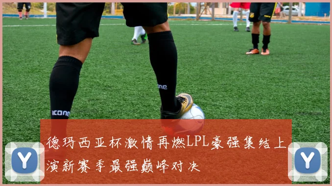 德玛西亚杯激情再燃LPL豪强集结上演新赛季最强巅峰对决