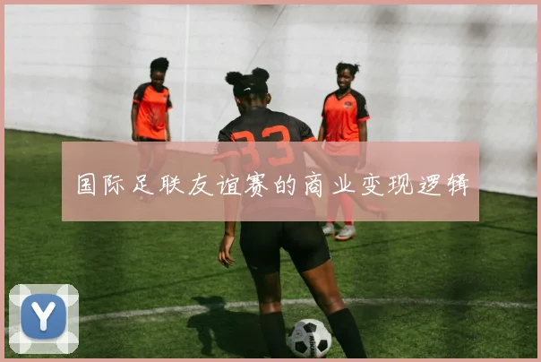 国际足联友谊赛的商业变现逻辑