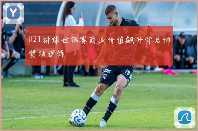 U21排球世锦赛商业价值飙升背后的赞助逻辑