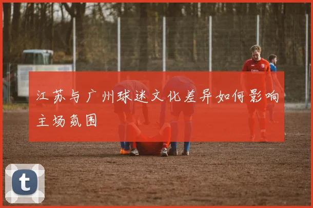 江苏与广州球迷文化差异如何影响主场氛围