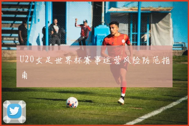 U20女足世界杯赛事运营风险防范指南