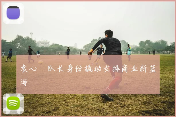 袁心玥队长身份撬动女排商业新蓝海