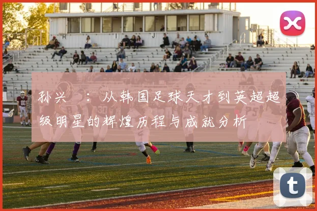 孙兴慜：从韩国足球天才到英超超级明星的辉煌历程与成就分析