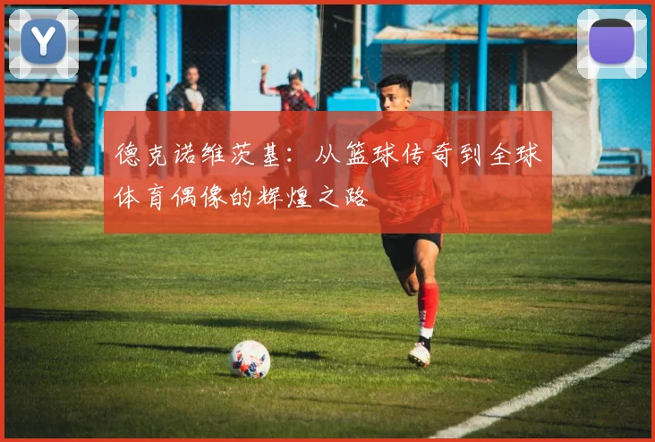 德克诺维茨基：从篮球传奇到全球体育偶像的辉煌之路